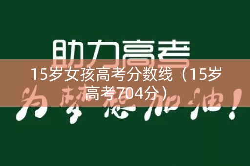 15岁女孩高考分数线(15岁高考704分) 15岁女孩高考分数线(15岁高考704分)