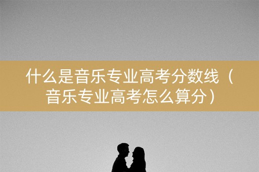 什么是音乐专业高考分数线（音乐专业高考怎么算分）
