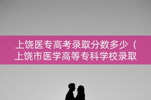 上饶医专高考录取分数多少（上饶市医学高等专科学校录取分数）
