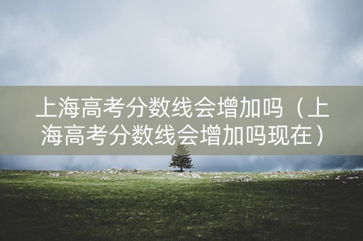 上海高考分数线会增加吗（上海高考分数线会增加吗现在）