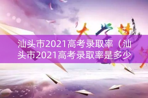 汕头市2021高考录取率（汕头市2021高考录取率是多少）