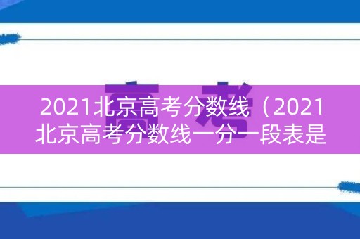 2021北京高考分数线（2021北京高考分数线一分一段表是多少）