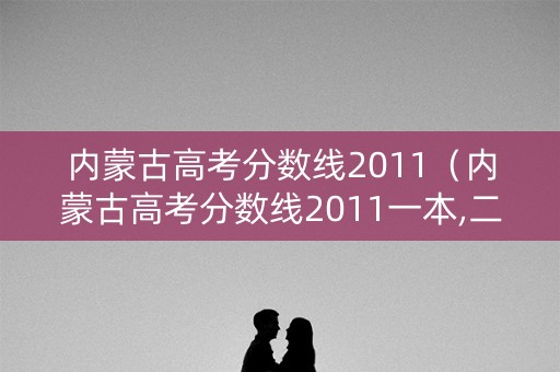 内蒙古高考分数线2011（内蒙古高考分数线2011一本,二本,专科分数线）