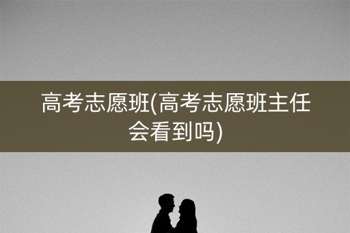 高考志愿班(高考志愿班主任会看到吗)