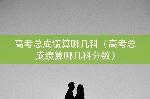 高考总成绩算哪几科（高考总成绩算哪几科分数）
