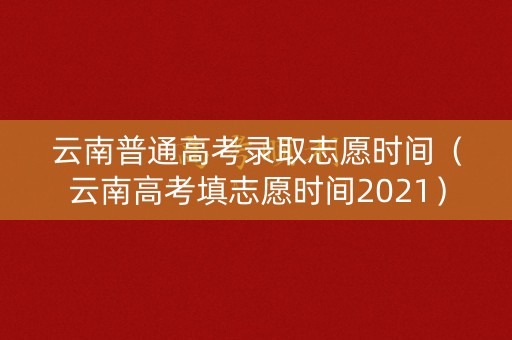 云南普通高考录取志愿时间（云南高考填志愿时间2021）