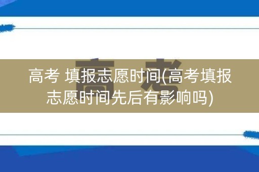 高考 填报志愿时间(高考填报志愿时间先后有影响吗)