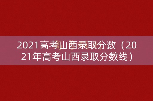 2021高考山西录取分数（2021年高考山西录取分数线）