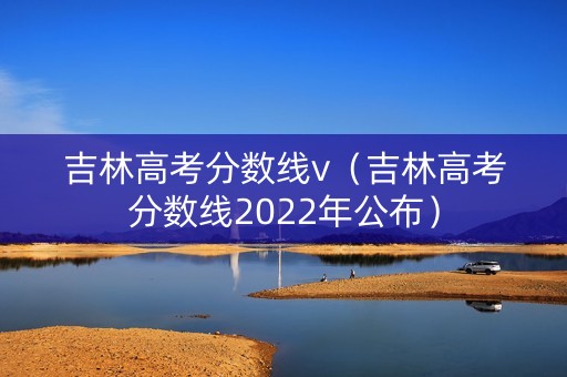 吉林高考分数线v（吉林高考分数线2022年公布）