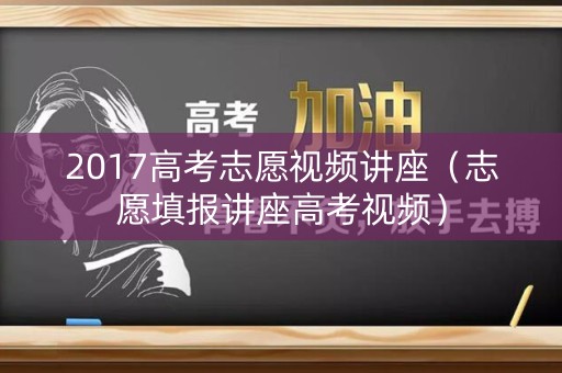 2017高考志愿视频讲座（志愿填报讲座高考视频）