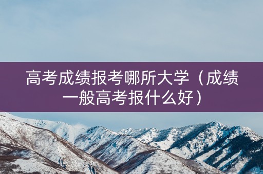 高考成绩报考哪所大学（成绩一般高考报什么好）