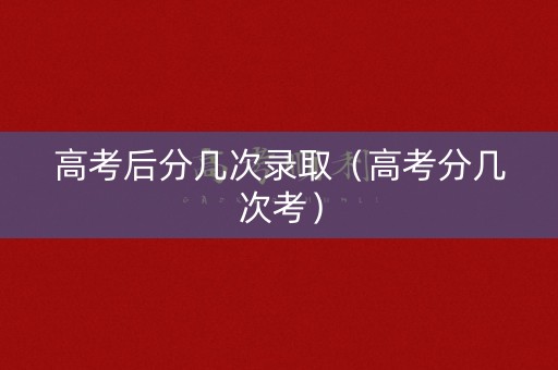 高考后分几次录取（高考分几次考）