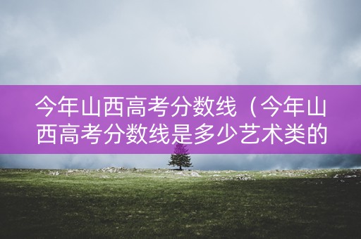 今年山西高考分数线(今年山西高考分数线是多少艺术类的) 今年山西高考分数线(今年山西高考分数线是多少艺术类的)