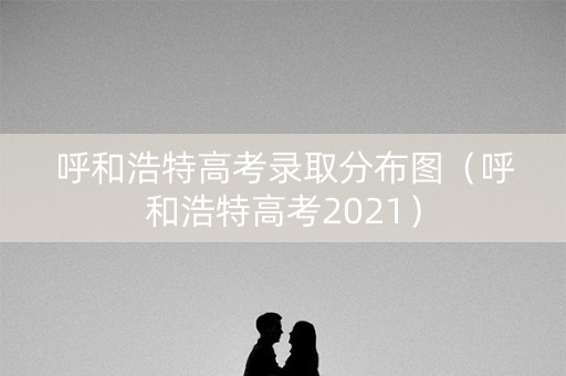 呼和浩特高考录取分布图(呼和浩特高考2021) 呼和浩特高考录取分布图(呼和浩特高考2021)