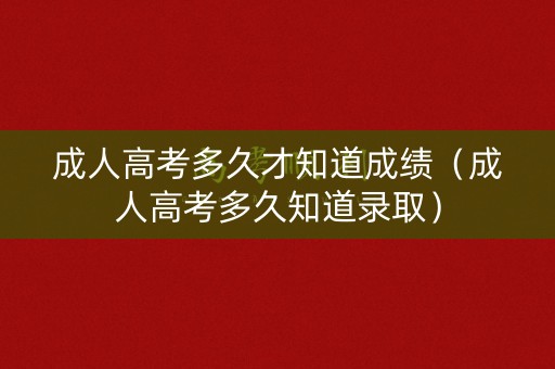 成人高考多久才知道成绩（成人高考多久知道录取）