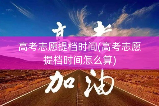 高考志愿提档时间(高考志愿提档时间怎么算)
