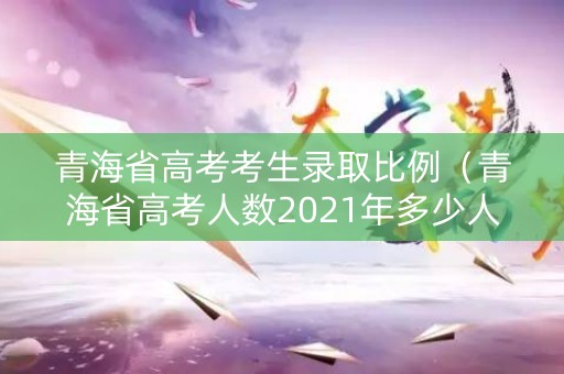 青海省高考考生录取比例（青海省高考人数2021年多少人）