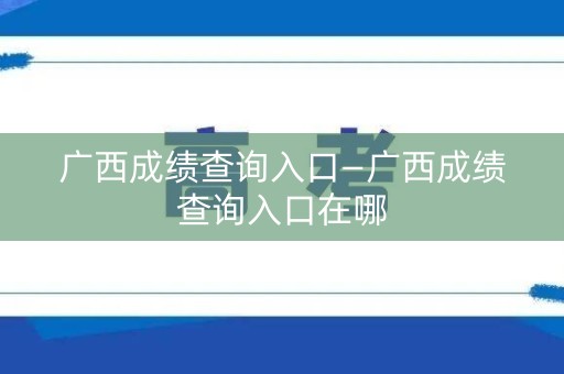 广西成绩查询入口—广西成绩查询入口在哪