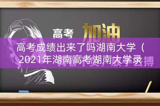 高考成绩出来了吗湖南大学（2021年湖南高考湖南大学录取）