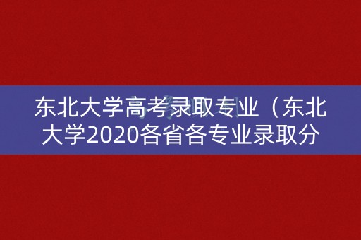 东北大学高考录取专业（东北大学2020各省各专业录取分数线）
