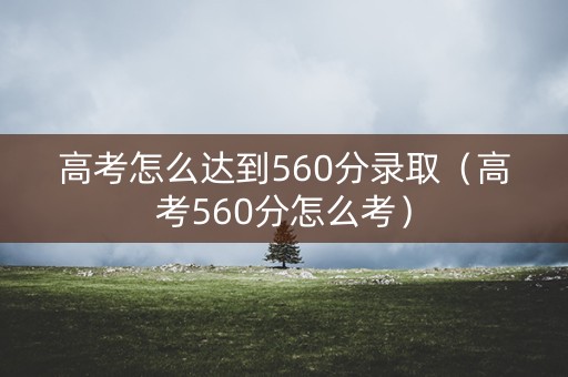 高考怎么达到560分录取(高考560分怎么考) 高考怎么达到560分录取(高考560分怎么考)