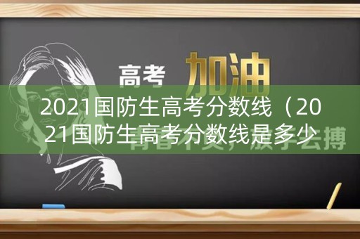 2021国防生高考分数线（2021国防生高考分数线是多少分）