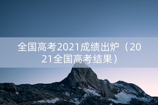 全国高考2021成绩出炉（2021全国高考结果）