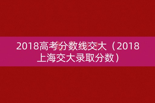 2018高考分数线交大(2018上海交大录取分数) 2018高考分数线交大(2018上海交大录取分数)