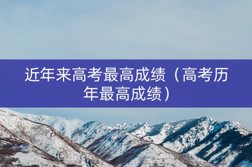 近年来高考最高成绩（高考历年最高成绩）