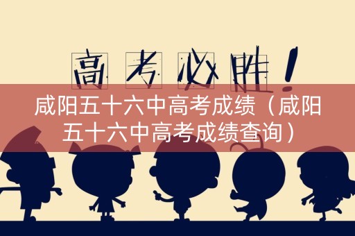 咸阳五十六中高考成绩（咸阳五十六中高考成绩查询）