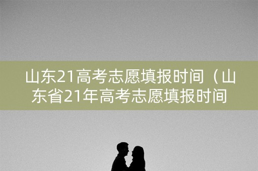 山东21高考志愿填报时间（山东省21年高考志愿填报时间）