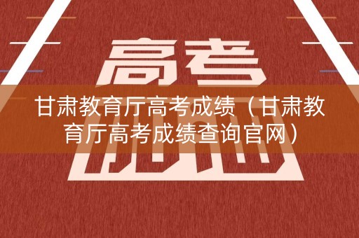甘肃教育厅高考成绩（甘肃教育厅高考成绩查询官网）