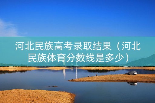 河北民族高考录取结果（河北民族体育分数线是多少）