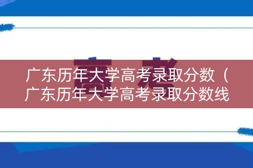 广东历年大学高考录取分数（广东历年大学高考录取分数线是多少）