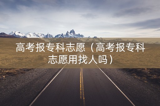 高考报专科志愿（高考报专科志愿用找人吗）