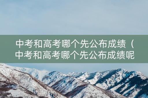 中考和高考哪个先公布成绩（中考和高考哪个先公布成绩呢）