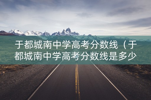 于都城南中学高考分数线（于都城南中学高考分数线是多少）