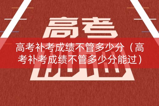 高考补考成绩不管多少分（高考补考成绩不管多少分能过）