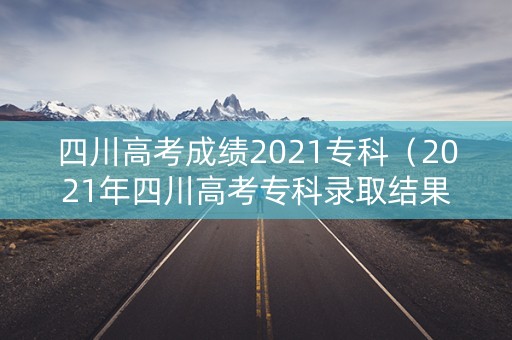 四川高考成绩2021专科（2021年四川高考专科录取结果查询）