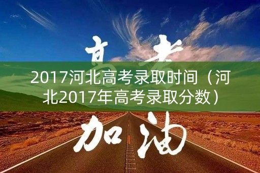 2017河北高考录取时间（河北2017年高考录取分数）