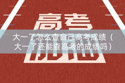 大一了怎么查自己高考成绩（大一了还能查高考的成绩吗）