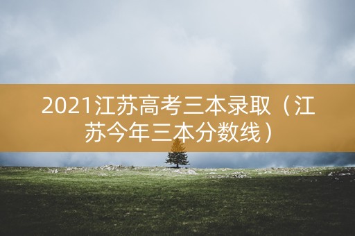 2021江苏高考三本录取（江苏今年三本分数线）
