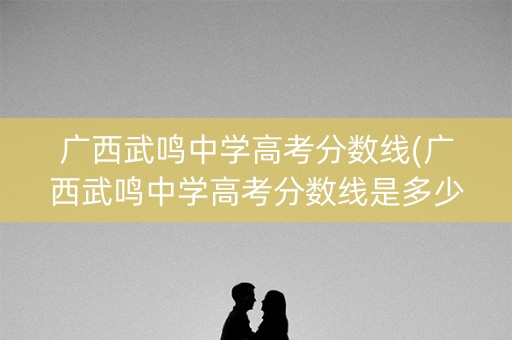 广西武鸣中学高考分数线(广西武鸣中学高考分数线是多少)