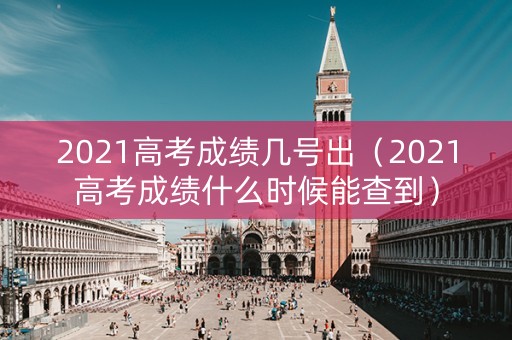 2021高考成绩几号出（2021高考成绩什么时候能查到）