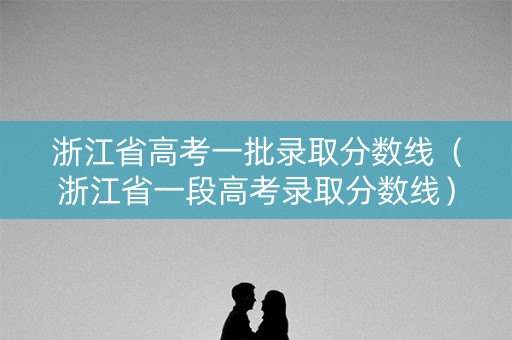 浙江省高考一批录取分数线（浙江省一段高考录取分数线）