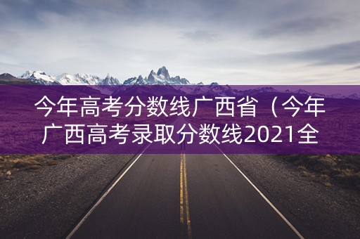 今年高考分数线广西省（今年广西高考录取分数线2021全国）