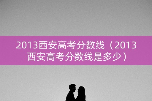 2013西安高考分数线（2013西安高考分数线是多少）