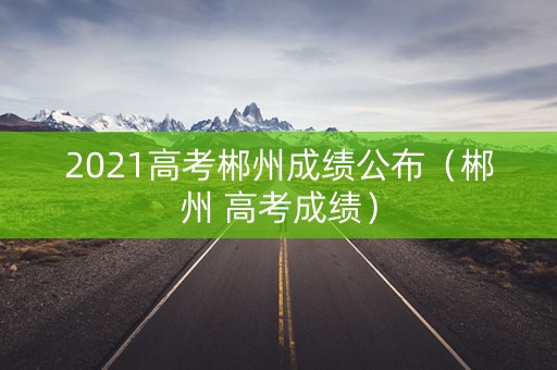 2021高考郴州成绩公布（郴州 高考成绩）