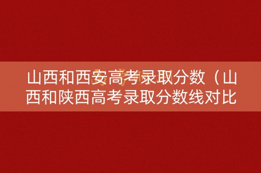 山西和西安高考录取分数（山西和陕西高考录取分数线对比表）