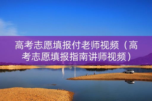高考志愿填报付老师视频（高考志愿填报指南讲师视频）